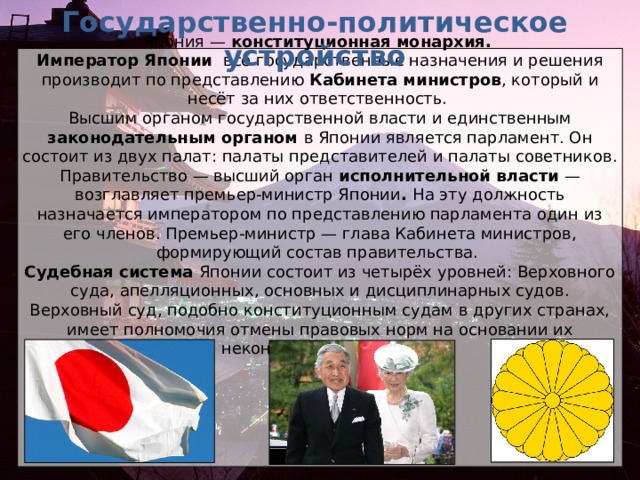 Государственно-политическое устройство Япония — конституционная монархия. Император Японии все государственные назначения и решения производит по представлению Кабинета министров , который и несёт за них ответственность. Высшим органом государственной власти и единственным законодательным органом в Японии является парламент. Он состоит из двух палат: палаты представителей и палаты советников. Правительство — высший орган исполнительной власти  — возглавляет премьер-министр Японии . На эту должность назначается императором по представлению парламента один из его членов. Премьер-министр — глава Кабинета министров, формирующий состав правительства. Судебная система Японии состоит из четырёх уровней: Верховного суда, апелляционных, основных и дисциплинарных судов. Верховный суд, подобно конституционным судам в других странах, имеет полномочия отмены правовых норм на основании их неконституционности.  