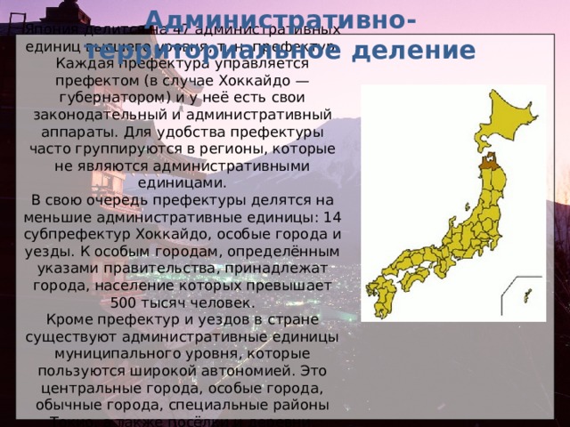 Административно-территориальное деление Япония делится на 47 административных единиц высшего уровня, т. н. префектур. Каждая префектура управляется префектом (в случае Хоккайдо — губернатором) и у неё есть свои законодательный и административный аппараты. Для удобства префектуры часто группируются в регионы, которые не являются административными единицами. В свою очередь префектуры делятся на меньшие административные единицы: 14 субпрефектур Хоккайдо, особые города и уезды. К особым городам, определённым указами правительства, принадлежат города, население которых превышает 500 тысяч человек. Кроме префектур и уездов в стране существуют административные единицы муниципального уровня, которые пользуются широкой автономией. Это центральные города, особые города, обычные города, специальные районы Токио, а также посёлки и деревни.  