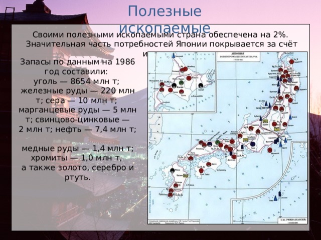 Полезные ископаемые Своими полезными ископаемыми страна обеспечена на 2%. Значительная часть потребностей Японии покрывается за счёт импорта. Запасы по данным на 1986 год составили: уголь — 8654 млн т;  железные руды — 220 млн т; сера — 10 млн т;  марганцевые руды — 5 млн т; свинцово-цинковые — 2 млн т; нефть — 7,4 млн т;  медные руды — 1,4 млн т; хромиты — 1,0 млн т,  а также золото, серебро и ртуть.  