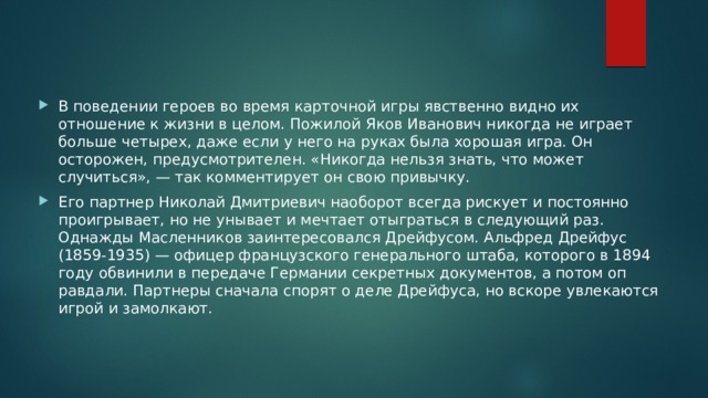 В поведении героев во время карточной игры явственно видно их отношение к жизни в целом. Пожилой Яков Ивано­вич никогда не играет больше четырех, даже если у него на руках была хорошая игра. Он осторожен, предусмотрителен. «Никогда нельзя знать, что может случиться», — так коммен­тирует он свою привычку. Его партнер Николай Дмитриевич наоборот всегда риску­ет и постоянно проигрывает, но не унывает и мечтает отыг­раться в следующий раз. Однажды Масленников заинтересо­вался Дрейфусом. Альфред Дрейфус (1859-1935) — офицер французского генерального штаба, которого в 1894 году обви­нили в передаче Германии секретных документов, а потом оп­равдали. Партнеры сначала спорят о деле Дрейфуса, но вскоре увлекаются игрой и замолкают. 