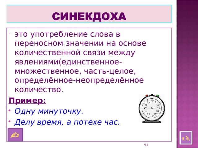 это употребление слова в переносном значении на основе количественной связи между явлениями(единственное-множественное, часть-целое, определённое-неопределённое количество. Пример:  Одну минуточку. Делу время, а потехе час.      10 