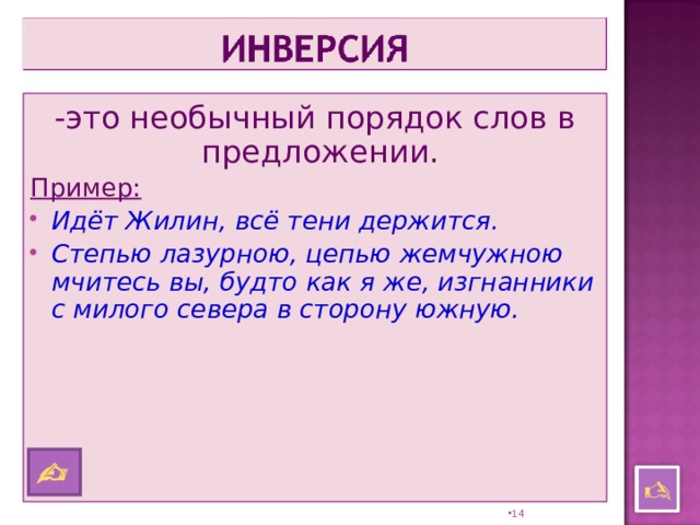 -это необычный порядок слов в предложении. Пример: Идёт Жилин, всё тени держится. Степью лазурною, цепью жемчужною мчитесь вы, будто как я же, изгнанники с милого севера в сторону южную.    13 