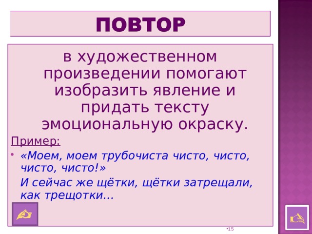 в художественном произведении помогают изобразить явление и придать тексту эмоциональную окраску. Пример: «Моем, моем трубочиста чисто, чисто, чисто, чисто!»  И сейчас же щётки, щётки затрещали, как трещотки…     14 