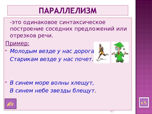  -это одинаковое синтаксическое построение соседних предложений или отрезков речи. Пример: Молодым везде у нас дорога,  Старикам везде у нас почет.   В синем море волны хлещут,  В синем небе звезды блещут .    16 