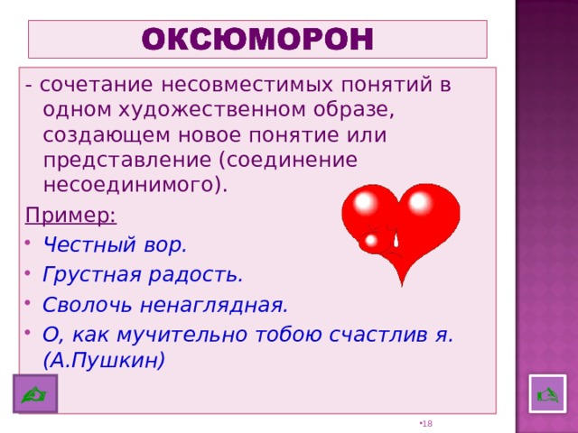 - сочетание несовместимых понятий в одном художественном образе, создающем новое понятие или представление (соединение несоединимого). Пример:  Честный вор. Грустная радость. Сволочь ненаглядная. О, как мучительно тобою счастлив я. (А.Пушкин)    17 