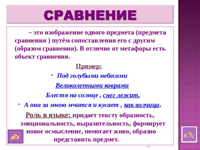   – это изображение одного предмета (предмета сравнения ) путём сопоставления его с другим (образом сравнения). В отличие от метафоры есть объект сравнения. Пример:  Под голубыми небесами  Великолепными коврами   Блестя на солнце , снег лежит. А она за мною мчится и кусает , как волчица . Роль в языке: придает тексту образность, эмоциональность, выразительность, формирует новое осмысление, помогает живо, образно  представить предмет.     4 