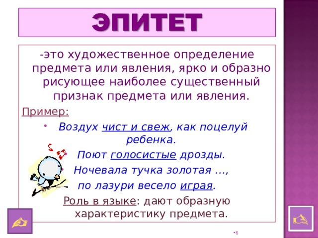 -это художественное определение предмета или явления, ярко и образно рисующее наиболее существенный признак предмета или явления. Пример:  Воздух чист и свеж , как поцелуй ребенка. Поют голосистые дрозды. Ночевала тучка золотая …, по лазури весело играя . Роль в языке : дают образную характеристику предмета.    5 