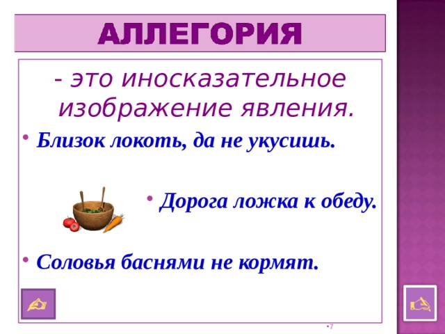 - это иносказательное изображение явления. Близок локоть, да не укусишь.  Дорога ложка к обеду.  Соловья баснями не кормят.    6 