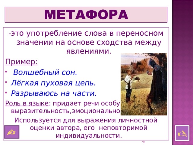 - это употребление слова в переносном значении на основе сходства между явлениями. Пример:  Волшебный сон. Лёгкая пуховая цепь. Разрываюсь на части. Роль в языке : придает речи особую выразительность,эмоциональность. Используется для выражения личностной оценки автора, его неповторимой индивидуальности.    8 