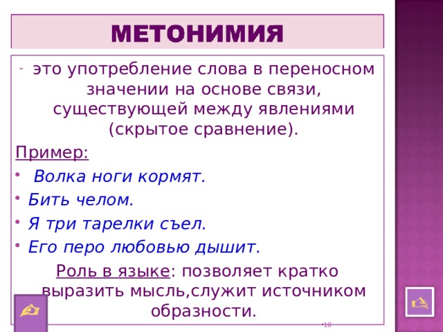 это употребление слова в переносном значении на основе связи, существующей между явлениями (скрытое сравнение). Пример:  Волка ноги кормят. Бить челом. Я три тарелки съел. Его перо любовью дышит. Роль в языке : позволяет кратко выразить мысль,служит источником образности.    9 