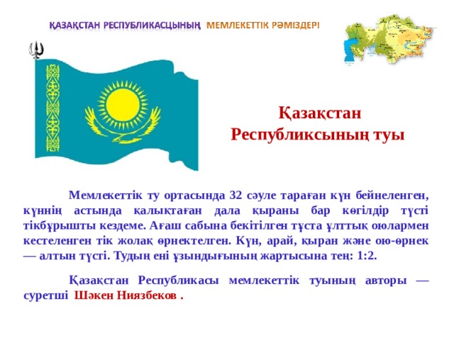 Қазақстан Республиксының туы  Мемлекеттік ту ортасында 32 сәуле тараған күн бейнеленген, күннің астында қалықтаған дала қыраны бар көгілдір түсті тікбұрышты кездеме. Ағаш сабына бек i т i лген тұста ұлттық оюлармен кестеленген т i к жолақ өрнектелген. Күн, арай, қыран және ою-өрнек — алтын түст i. Тудың ен i ұзындығының жартысына тең: 1:2.   Қазақстан Республикасы мемлекеттік туының авторы — суретш i  Шәкен Ниязбеков . 