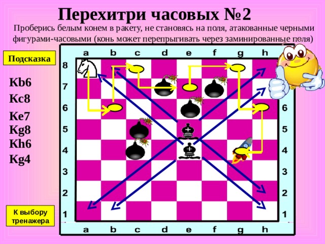 Перехитри часовых №1 Проберись белым конем в ракету, не становясь на поля, атакованные черными фигурами-часовыми (конь может перепрыгивать через заминированные поля) Подсказка К g3 К h5 К g7 К e8 К c7 К d5 К e3 К c2 К a1 К выбору тренажера 