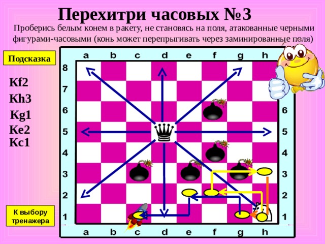 Перехитри часовых № 2 Проберись белым конем в ракету, не становясь на поля, атакованные черными фигурами-часовыми (конь может перепрыгивать через заминированные поля) Подсказка К b6 К c8 К e7 К g8 К h6 К g4 К выбору тренажера 