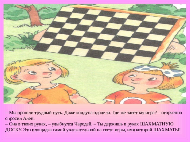 – Мы прошли трудный путь. Даже колдуна одолели. Где же заветная игра? – огорченно спросил Ален. – Она в твоих руках, – улыбнулся Чародей. – Ты держишь в руках ШАХМАТНУЮ ДОСКУ. Это площадка самой увлекательной на свете игры, имя которой ШАХМАТЫ! 