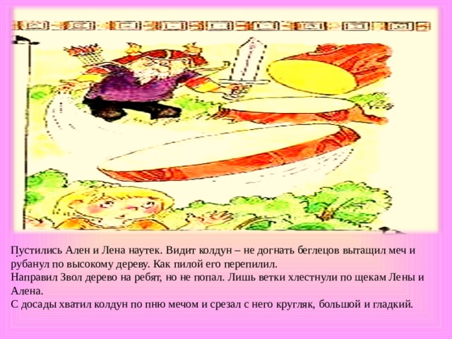 Пустились Ален и Лена наутек. Видит колдун – не догнать беглецов вытащил меч и рубанул по высокому дереву. Как пилой его перепилил. Направил Звол дерево на ребят, но не попал. Лишь ветки хлестнули по щекам Лены и Алена. С досады хватил колдун по пню мечом и срезал с него кругляк, большой и гладкий. . 