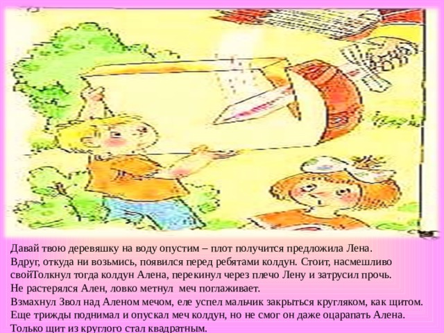 Давай твою деревяшку на воду опустим – плот получится предложила Лена. Вдруг, откуда ни возьмись, появился перед ребятами колдун. Стоит, насмешливо свойТолкнул тогда колдун Алена, перекинул через плечо Лену и затрусил прочь. Не растерялся Ален, ловко метнул меч поглаживает. Взмахнул Звол над Аленом мечом, еле успел мальчик закрыться кругляком, как щитом. Еще трижды поднимал и опускал меч колдун, но не смог он даже оцарапать Алена. Только щит из круглого стал квадратным. . 