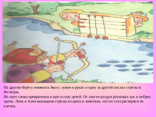 На другом берегу появился Звол с луком в руках и одну за другой послал стрелы в беглецов. Но плот снова превратился в щит и спас детей. От злости колдун разломал лук и побрел прочь. Лена и Ален вытащили стрелы из щита и заметили, что он стал расчерчен на клетки. 