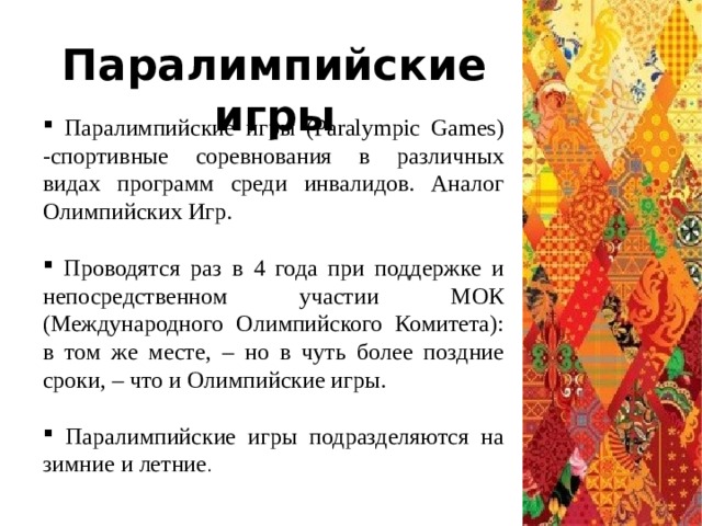 Паралимпийские игры  Паралимпийские игры (Paralympic Games) -спортивные соревнования в различных видах программ среди инвалидов. Аналог Олимпийских Игр.  Проводятся раз в 4 года при поддержке и непосредственном участии МОК (Международного Олимпийского Комитета): в том же месте, – но в чуть более поздние сроки, – что и Олимпийские игры.  Паралимпийские игры подразделяются на зимние и летние . 