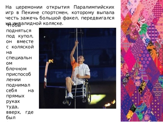 На церемонии открытия Паралимпийских игр в Пекине спортсмен, которому выпала честь зажечь большой факел, передвигался на инвалидной коляске. Чтобы подняться под купол, он вместе с коляской на специальном блочном приспособлении поднимал себя на прямых руках туда, вверх, где был расположен этот гигантский факел...  