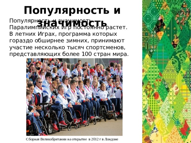 Популярность и значимость Популярность и значимость Паралимпийских игр постоянно растет. В летних Играх, программа которых гораздо обширнее зимних, принимают участие несколько тысяч спортсменов, представляющих более 100 стран мира. Сборная Великобритании на открытие в 2012 г в Лондоне 