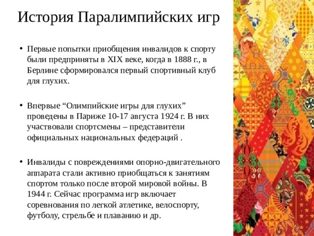 История Паралимпийских игр Первые попытки приобщения инвалидов к спорту были предприняты в XIX веке, когда в 1888 г., в Берлине сформировался первый спортивный клуб для глухих. Впервые “Олимпийские игры для глухих” проведены в Париже 10-17 августа 1924 г. В них участвовали спортсмены – представители официальных национальных федераций . Инвалиды с повреждениями опорно-двигательного аппарата стали активно приобщаться к занятиям спортом только после второй мировой войны. В 1944 г. Сейчас программа игр включает соревнования по легкой атлетике, велоспорту, футболу, стрельбе и плаванию и др. 