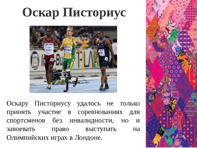 Оскар Писториус Оскару Писториусу удалось не только принять участие в соревнованиях для спортсменов без инвалидности, но и завоевать право выступать на Олимпийских играх в Лондоне.  