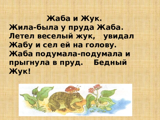 Жаба и Жук. Жила-была у пруда Жаба. Летел веселый жук,  увидал Жабу и сел ей на голову. Жаба подумала-подумала и прыгнула в пруд. Бедный Жук! 