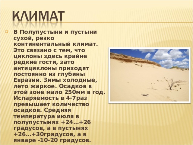 В Полупустыни и пустыни сухой, резко континентальный климат. Это связано с тем, что циклоны здесь крайне редкие гости, зато антициклоны приходят постоянно из глубины Евразии. Зимы холодные, лето жаркое. Осадков в этой зоне мало 250мм в год. Испаряемость в 4-7раз превышает количество осадков. Средняя температура июля в полупустынях +24…+26 градусов, а в пустынях +26…+30градусов, а в январе -10-20 градусов.  