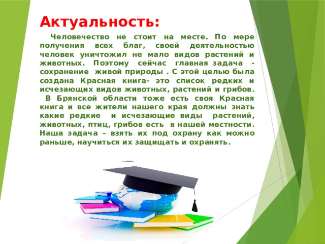 Актуальность:  Человечество не стоит на месте. По мере получения всех благ, своей деятельностью человек уничтожил не мало видов растений и животных. Поэтому сейчас главная задача - сохранение живой природы . С этой целью была создана Красная книга- это список редких и исчезающих видов животных, растений и грибов. В Брянской области тоже есть своя Красная книга и все жители нашего края должны знать какие редкие и исчезающие виды растений, животных, птиц, грибов есть в нашей местности. Наша задача – взять их под охрану как можно раньше, научиться их защищать и охранять.  