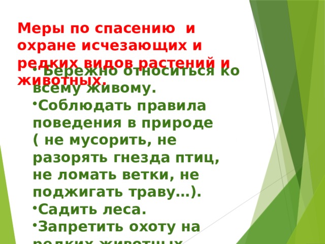 М еры по спасению и охране исчезающих и редких видов растений и животных.  Бережно относиться ко всему живому. Соблюдать правила поведения в природе ( не мусорить, не разорять гнезда птиц, не ломать ветки, не поджигать траву…). Садить леса. Запретить охоту на редких животных. 