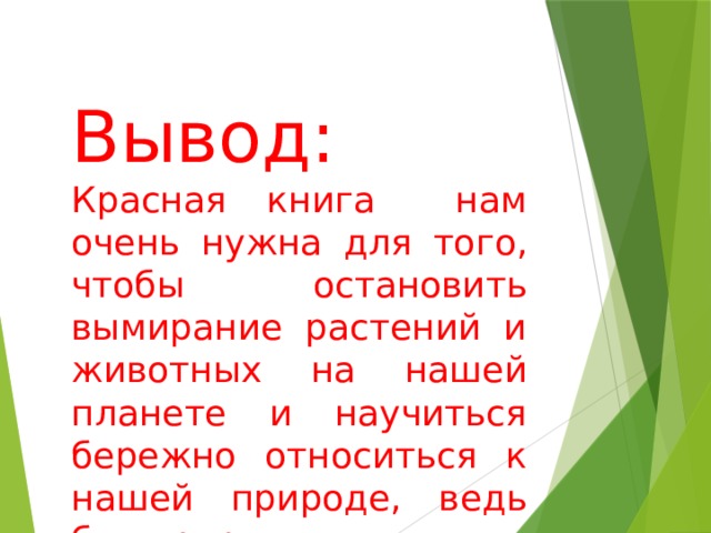 Вывод: Красная книга нам очень нужна для того, чтобы остановить вымирание растений и животных на нашей планете и научиться бережно относиться к нашей природе, ведь без природы и человек не сможет существовать! 