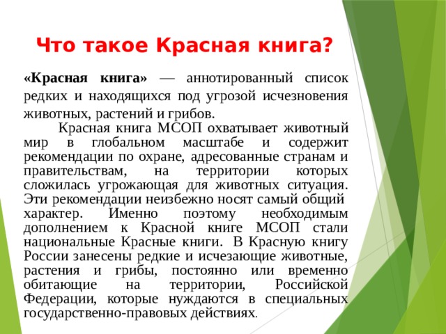 Что такое Красная книга?       «Красная книга» — аннотированный список редких и находящихся под угрозой исчезновения животных, растений и грибов.  Красная книга МСОП охватывает животный мир в глобальном масштабе и содержит рекомендации по охране, адресованные странам и правительствам, на территории которых сложилась угрожающая для животных ситуация. Эти рекомендации неизбежно носят самый общий  характер. Именно поэтому необходимым дополнением к Красной книге МСОП стали национальные Красные книги.  В Красную книгу России занесены редкие и исчезающие животные, растения и грибы, постоянно или временно обитающие на территории, Российской Федерации, которые нуждаются в специальных государственно-правовых действиях . 