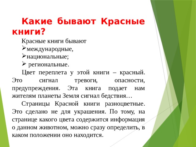 Какие бывают Красные книги? Красные книги бывают международные, национальные;  региональные.  Цвет переплета у этой книги – красный. Это сигнал тревоги, опасности, предупреждения. Эта книга подает нам жителям планеты Земля сигнал бедствия… Страницы Красной книги разноцветные. Это сделано не для украшения. По тому, на странице какого цвета содержится информация о данном животном, можно сразу определить, в каком положении оно находится. 