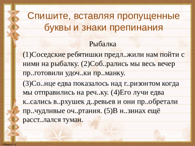 Спишите, вставляя пропущенные буквы и знаки препинания Рыбалка  (1)Соседские ребятишки предл..жили нам пойти с ними на рыбалку. (2)Соб..рались мы весь вечер пр..готовили удоч..ки пр..манку. (3)Со..нце едва показалось над г..ризонтом когда мы отправились на реч..ку. (4)Его лучи едва к..сались в..рхушек д..ревьев и они пр..обретали пр..чудливые оч..ртания. (5)В н..зинах ещё расст..лался туман. 