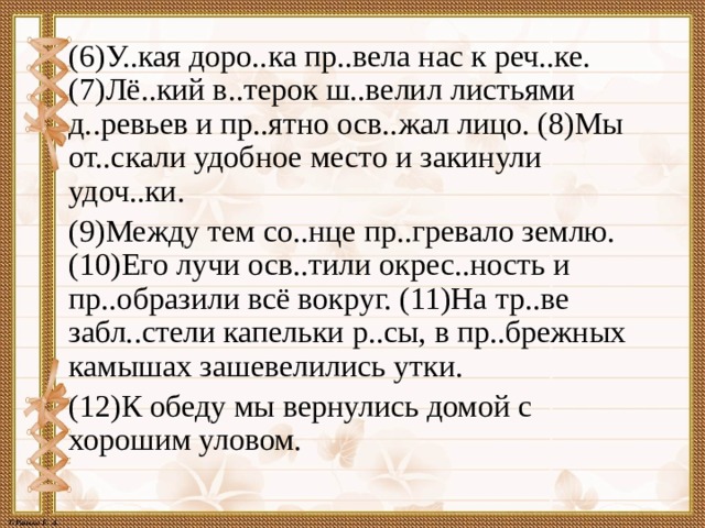  (6)У..кая доро..ка пр..вела нас к реч..ке. (7)Лё..кий в..терок ш..велил листьями д..ревьев и пр..ятно осв..жал лицо. (8)Мы от..скали удобное место и закинули удоч..ки.  (9)Между тем со..нце пр..гревало землю. (10)Его лучи осв..тили окрес..ность и пр..образили всё вокруг. (11)На тр..ве забл..стели капельки р..сы, в пр..брежных камышах зашевелились утки.  (12)К обеду мы вернулись домой с хорошим уловом. 