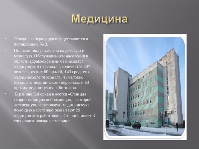 Лечение кайерканцев осуществляется в поликлинике № 3. Поликлиника разделена на детскую и взрослую. Обслуживанием населения в области здравоохранения занимается медицинский персонал в количестве 307 человек, из них 60 врачей, 143 среднего медицинского персонала, 41 человек младшего медицинского персонала и 63 прочих медицинских работников.  В районе Кайеркан имеется «Станция скорой медицинской помощи», в которой экстренную, неотложную медицинскую помощью населению оказывают 29 медицинских работников. Станция имеет 3 специализированные машины.