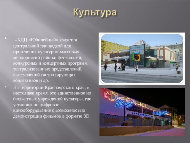 «КДЦ «Юбилейный» является центральной площадкой для проведения культурно-массовых мероприятий района: фестивалей, конкурсных и концертных программ, театрализованных представлений, выступлений гастролирующих коллективов и др. На территории Красноярского края, в настоящее время, это единственное из бюджетных учреждений культуры, где установлено цифровое кинооборудование с возможностью демонстрации фильмов в формате 3D.