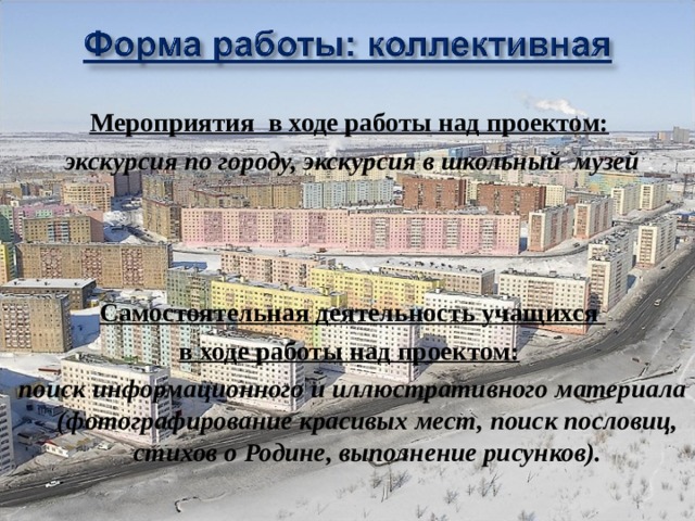 Мероприятия  в ходе работы над проектом:   экскурсия по городу, экскурсия в школьный  музей    Самостоятельная деятельность учащихся в ходе работы над проектом:   поиск информационного и иллюстративного материала (фотографирование красивых мест, поиск пословиц, стихов о Родине, выполнение рисунков).