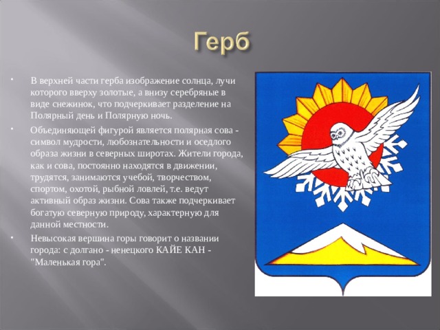 В верхней части герба изображение солнца, лучи которого вверху золотые, а внизу серебряные в виде снежинок, что подчеркивает разделение на Полярный день и Полярную ночь. Объединяющей фигурой является полярная сова - символ мудрости, любознательности и оседлого образа жизни в северных широтах. Жители города, как и сова, постоянно находятся в движении, трудятся, занимаются учебой, творчеством, спортом, охотой, рыбной ловлей, т.е. ведут активный образ жизни. Сова также подчеркивает богатую северную природу, характерную для данной местности. Невысокая вершина горы говорит о названии города: с долгано - ненецкого КАЙЕ КАН - 