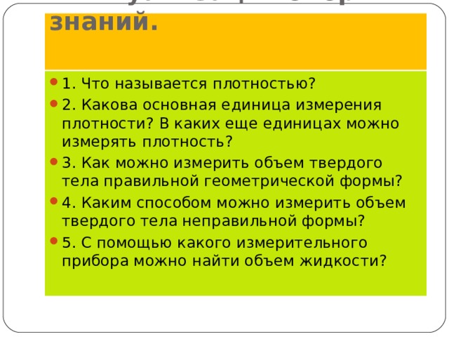  Актуализация опорных знаний.   1. Что называется плотностью? 2. Какова основная единица измерения плотности? В каких еще единицах можно измерять плотность? 3. Как можно измерить объем твердого тела правильной геометрической формы? 4. Каким способом можно измерить объем твердого тела неправильной формы? 5. С помощью какого измерительного прибора можно найти объем жидкости?  