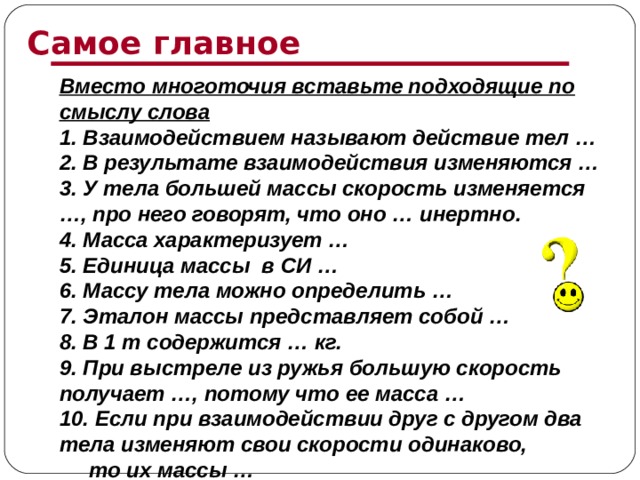 Самое главное Вместо многоточия вставьте подходящие по смыслу слова 1. Взаимодействием называют действие тел … 2. В результате взаимодействия изменяются … 3. У тела большей массы скорость изменяется …, про него говорят, что оно … инертно. 4. Масса характеризует … 5. Единица массы в СИ … 6. Массу тела можно определить … 7. Эталон массы представляет собой … 8. В 1 т содержится … кг. 9. При выстреле из ружья большую скорость получает …, потому что ее масса … 10. Если при взаимодействии друг с другом два тела изменяют свои скорости одинаково, то их массы …   