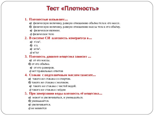 1. Плотностью называют …  а) физическую величину, равную отношению объёма тела к его массе.  б) физическую величину, равную отношению массы тела к его объёму.  в) физическое явление.  г)  физическое тело 2. В системе СИ плотность измеряется в …  а) г/см 3 .  б) г/л.  в) кг/м 3 .  г)  м 3 /кг 3. Плотность данного вещества зависит …  а) от его массы.  б) от его объёма.  в) от его размеров.  г) нет правильных ответов 4. Стакан с подсолнечным маслом тяжелее …   а) такого же стакана со спиртом.  б) такого же стакана с молоком.  в) такого же стакана с чистой водой.   г) такого же стакана с мёдом 5. При замерзании воды плотность её вещества …  а) может и увеличиваться, и уменьшаться.  б) уменьшается.  в) увеличивается.  г) не меняется 