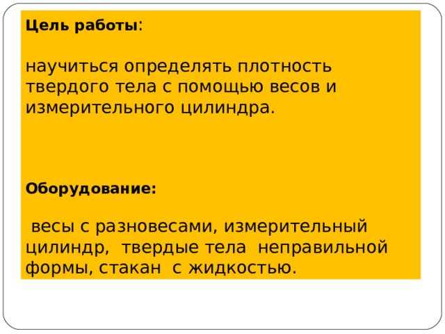 Цель работы : научиться определять плотность твердого тела с помощью весов и измерительного цилиндра. Оборудование:    весы с разновесами, измерительный цилиндр,  твердые тела неправильной формы, стакан с жидкостью. 