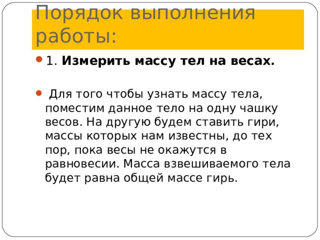 Порядок выполнения работы: 1. Измерить массу тел на весах .    Для того чтобы узнать массу тела, поместим данное тело на одну чашку весов. На другую будем ставить гири, массы которых нам известны, до тех пор, пока весы не окажутся в равновесии. Масса взвешиваемого тела будет равна общей массе гирь.   