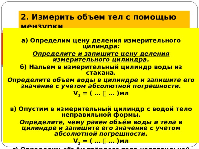 2. Измерить объем тел с помощью мензурки  .  а) Определим цену деления измерительного цилиндра : Определите и запишите цену деления измерительного цилиндра . б) Нальем в измерительный цилиндр воды из стакана. Определите объем воды в цилиндре и запишите его значение с учетом абсолютной погрешности. V 1  = ( …  … )мл  в) Опустим в измерительный цилиндр с водой тело неправильной формы . Определите, чему равен объём воды и тела в цилиндре и запишите его значение с учетом абсолютной погрешности. V 2  = ( …  … )мл г) Определим объём твёрдого тела неправильной формы. V = V 2  – V 1  = … мл - … мл = … мл = … см 3  = … м 3  