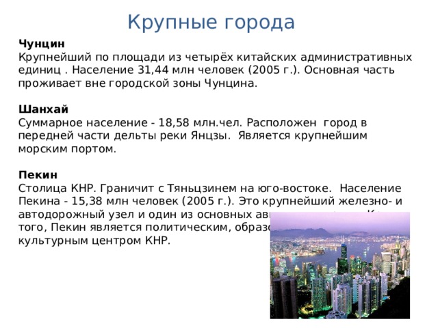 Крупные города Чунцин Крупнейший  по площади из четырёх китайских административных единиц . Население 31,44 млн человек (2005 г.). Основная часть проживает вне городской зоны Чунцина.  Шанхай Суммарное население - 18,58 млн.чел. Расположен город в передней части дельты реки Янцзы. Является крупнейшим морским портом. Пекин Столица КНР. Граничит с Тяньцзинем на юго-востоке.  Население Пекина - 15,38 млн человек (2005 г.). Это крупнейший железно- и автодорожный узел и один из основных авиаузлов страны. Кроме того, Пекин является политическим, образовательным и культурным центром КНР. 