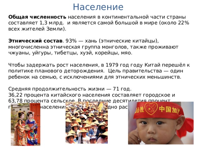 Население Общая численность населения в континентальной части страны составляет 1,3 млрд. и является самой большой в мире (около 22% всех жителей Земли).  Этнический состав . 93% — хань (этнические китайцы), многочисленна этническая группа монголов, также проживают чжуаны, уйгуры, тибетцы, хуэй, корейцы, мяо. Чтобы задержать рост населения, в 1979 год году Китай перешёл к политике планового деторождения. Цель правительства — один ребенок на семью, с исключениями для этнических меньшинств. Средняя продолжительность жизни — 71 год. 36,22 процента китайского населения составляет городское и 63,78 процента сельское. В последние десятилетия процент городского населения в Китае ежегодно растет. 