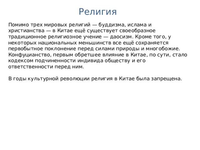 Религия Помимо трех мировых религий — буддизма, ислама и христианства — в Китае ещё существует своеобразное традиционное религиозное учение — даосизм. Кроме того, у некоторых национальных меньшинств все ещё сохраняется первобытное поклонение перед силами природы и многобожие. Конфуцианство, первым обретшее влияние в Китае, по сути, стало кодексом подчиненности индивида обществу и его ответственности перед ним. В годы культурной революции религия в Китае была запрещена. 