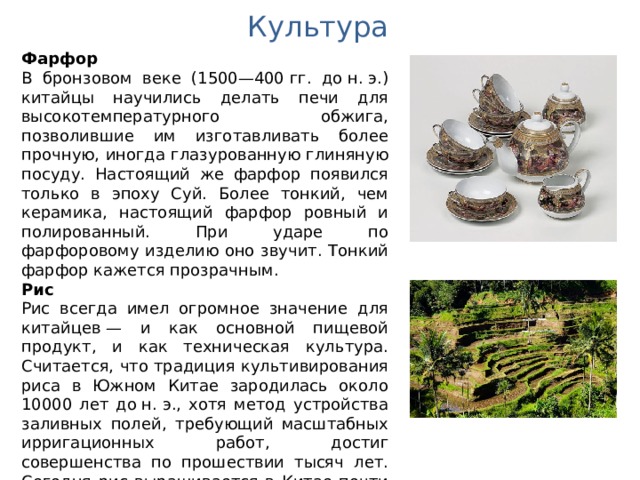 Культура Фарфор В бронзовом веке (1500—400 гг. до н. э.) китайцы научились делать печи для высокотемпературного обжига, позволившие им изготавливать более прочную, иногда глазурованную глиняную посуду. Настоящий же фарфор появился только в эпоху Суй. Более тонкий, чем керамика, настоящий фарфор ровный и полированный. При ударе по фарфоровому изделию оно звучит. Тонкий фарфор кажется прозрачным. Рис Рис всегда имел огромное значение для китайцев — и как основной пищевой продукт, и как техническая культура. Считается, что традиция культивирования риса в Южном Китае зародилась около 10000 лет до н. э., хотя метод устройства заливных полей, требующий масштабных ирригационных работ, достиг совершенства по прошествии тысяч лет. Сегодня рис выращивается в Китае почти повсеместно. Китайский рис составляет 35 % мировой продукции. 