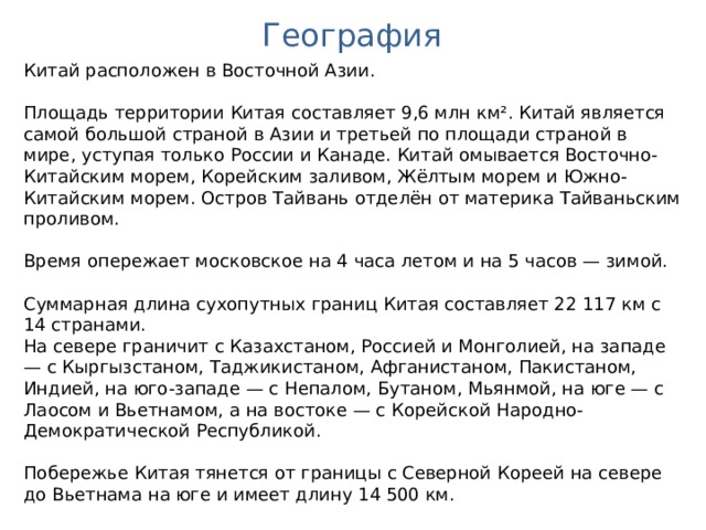 География Китай расположен в Восточной Азии. Площадь территории Китая составляет 9,6 млн км². Китай является самой большой страной в Азии и третьей по площади страной в мире, уступая только России и Канаде. Китай омывается Восточно-Китайским морем, Корейским заливом, Жёлтым морем и Южно-Китайским морем. Остров Тайвань отделён от материка Тайваньским проливом. Время опережает московское на 4 часа летом и на 5 часов — зимой. Суммарная длина сухопутных границ Китая составляет 22 117 км с 14 странами. На севере граничит с Казахстаном, Россией и Монголией, на западе — с Кыргызстаном, Таджикистаном, Афганистаном, Пакистаном, Индией, на юго-западе — с Непалом, Бутаном, Мьянмой, на юге — с Лаосом и Вьетнамом, а на востоке — с Корейской Народно-Демократической Республикой. Побережье Китая тянется от границы с Северной Кореей на севере до Вьетнама на юге и имеет длину 14 500 км. 